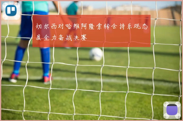 切尔西对哈维阿隆索转会持乐观态度全力备战决赛