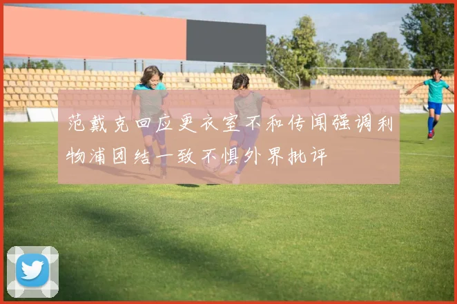 范戴克回应更衣室不和传闻强调利物浦团结一致不惧外界批评