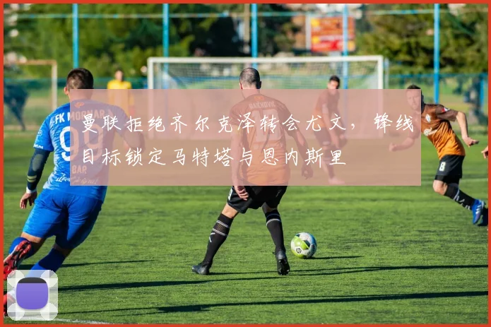 曼联拒绝齐尔克泽转会尤文，锋线目标锁定马特塔与恩内斯里