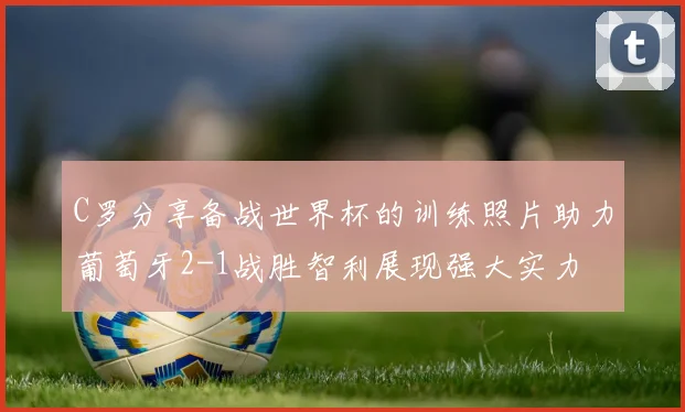 C罗分享备战世界杯的训练照片助力葡萄牙2-1战胜智利展现强大实力