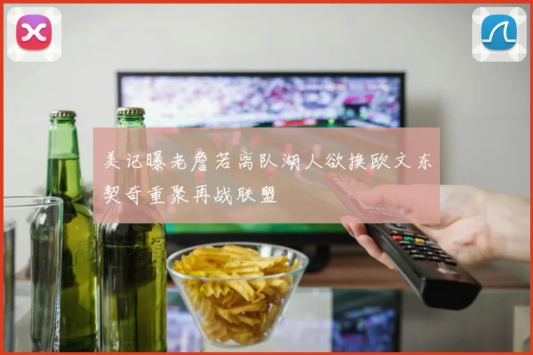 美记曝老詹若离队湖人欲换欧文东契奇重聚再战联盟