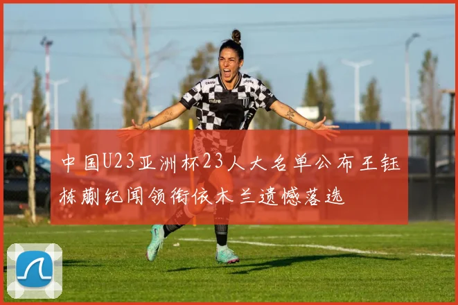 中国U23亚洲杯23人大名单公布王钰栋蒯纪闻领衔依木兰遗憾落选