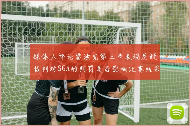 媒体人评论雷迪克第三节表现质疑裁判对SGA的判罚是否影响比赛结果