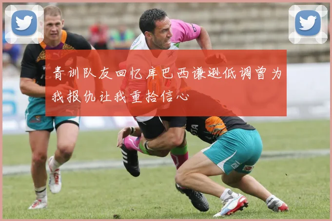 青训队友回忆库巴西谦逊低调曾为我报仇让我重拾信心