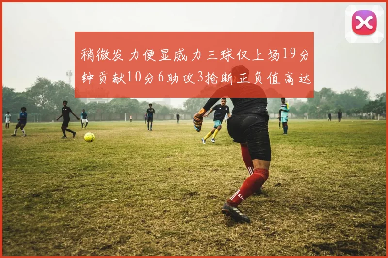 稍微发力便显威力三球仅上场19分钟贡献10分6助攻3抢断正负值高达22